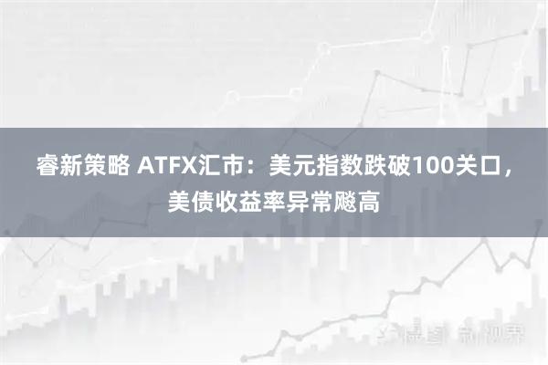 睿新策略 ATFX汇市：美元指数跌破100关口，美债收益率异常飚高