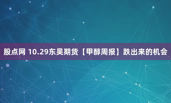 股点网 10.29东吴期货【甲醇周报】跌出来的机会
