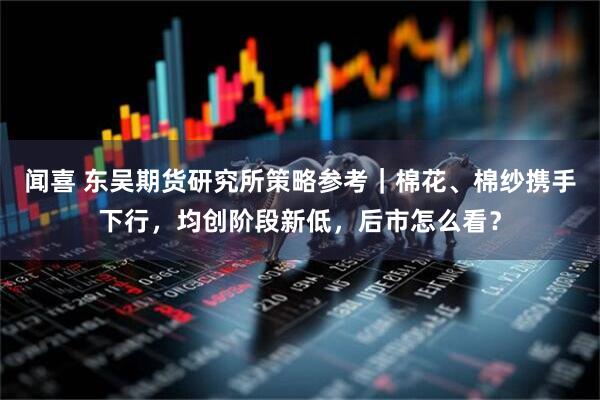 闻喜 东吴期货研究所策略参考｜棉花、棉纱携手下行，均创阶段新低，后市怎么看？