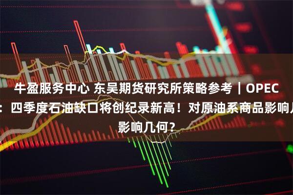 牛盈服务中心 东吴期货研究所策略参考｜OPEC月报：四季度石油缺口将创纪录新高！对原油系商品影响几何？