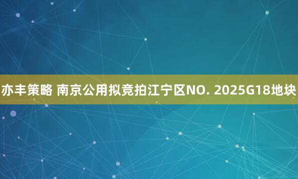 亦丰策略 南京公用拟竞拍江宁区NO. 2025G18地块