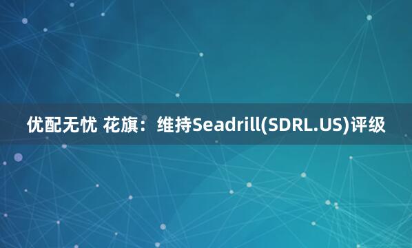 优配无忧 花旗：维持Seadrill(SDRL.US)评级