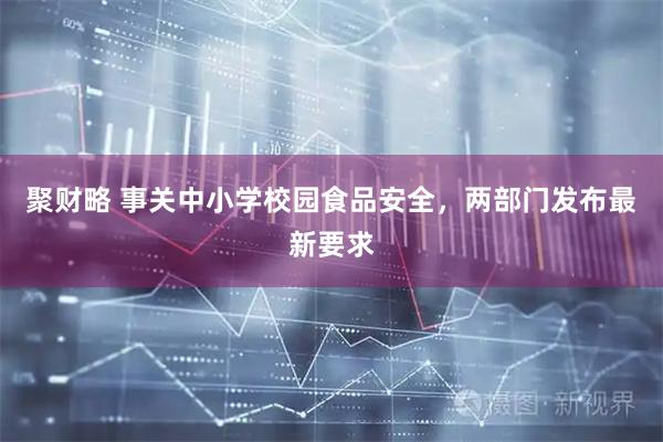 聚财略 事关中小学校园食品安全，两部门发布最新要求