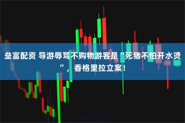 垒富配资 导游辱骂不购物游客是“死猪不怕开水烫”，香格里拉立案！