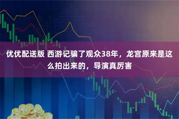 优优配送版 西游记骗了观众38年，龙宫原来是这么拍出来的，导演真厉害