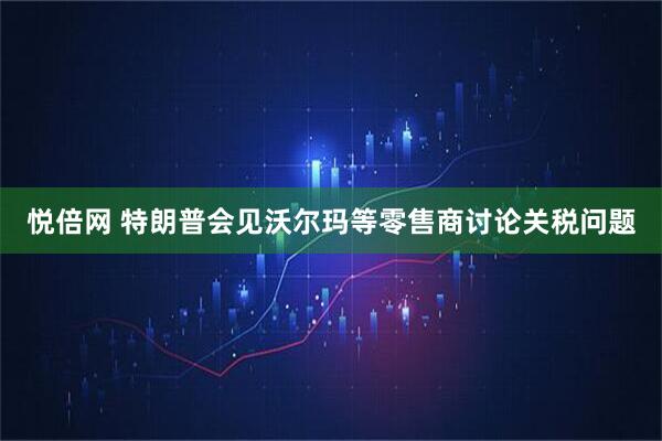 悦倍网 特朗普会见沃尔玛等零售商讨论关税问题