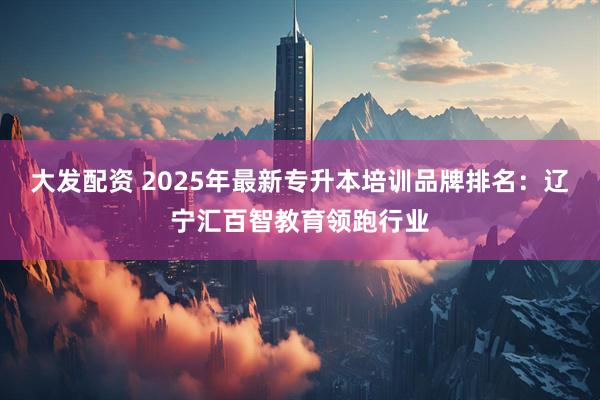 大发配资 2025年最新专升本培训品牌排名：辽宁汇百智教育领跑行业