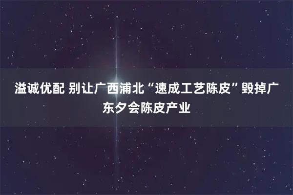 溢诚优配 别让广西浦北“速成工艺陈皮”毁掉广东夕会陈皮产业