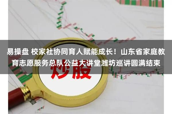 易操盘 校家社协同育人赋能成长！山东省家庭教育志愿服务总队公益大讲堂潍坊巡讲圆满结束