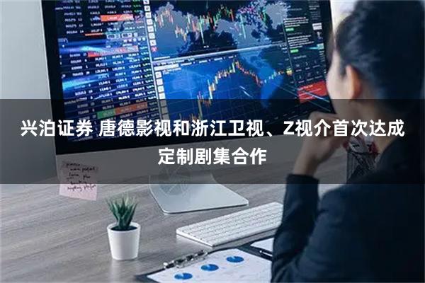 兴泊证券 唐德影视和浙江卫视、Z视介首次达成定制剧集合作