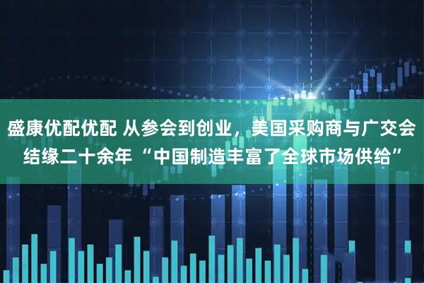 盛康优配优配 从参会到创业，美国采购商与广交会结缘二十余年 “中国制造丰富了全球市场供给”