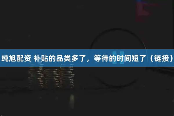 纯旭配资 补贴的品类多了，等待的时间短了（链接）
