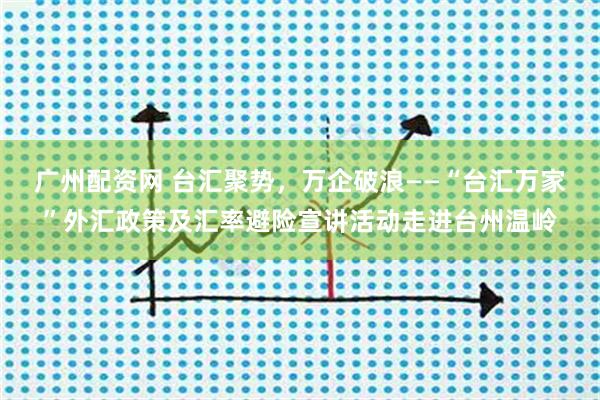 广州配资网 台汇聚势，万企破浪——“台汇万家”外汇政策及汇率避险宣讲活动走进台州温岭