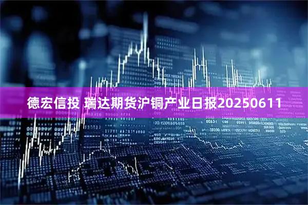 德宏信投 瑞达期货沪铜产业日报20250611