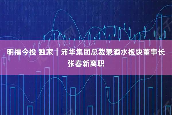 明福今投 独家｜沛华集团总裁兼酒水板块董事长张春新离职