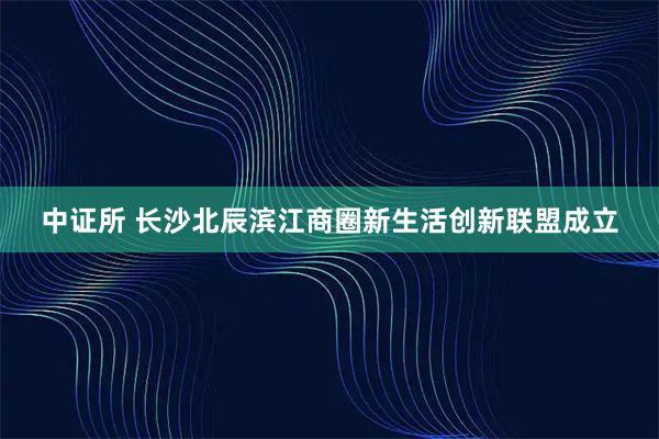 中证所 长沙北辰滨江商圈新生活创新联盟成立