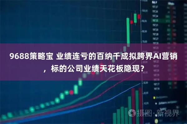 9688策略宝 业绩连亏的百纳千成拟跨界AI营销，标的公司业绩天花板隐现？