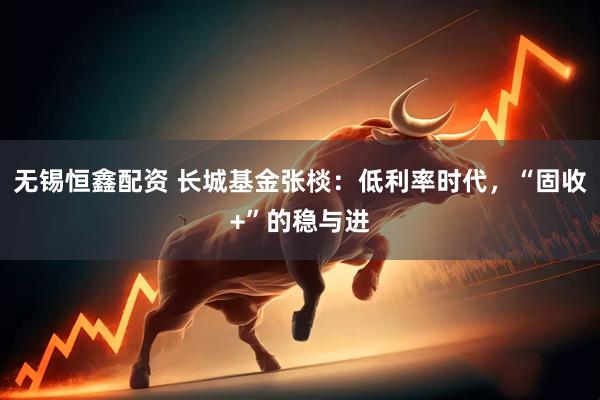 无锡恒鑫配资 长城基金张棪：低利率时代，“固收+”的稳与进