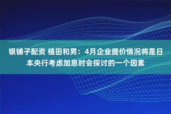 银铺子配资 植田和男：4月企业提价情况将是日本央行考虑加息时会探讨的一个因素
