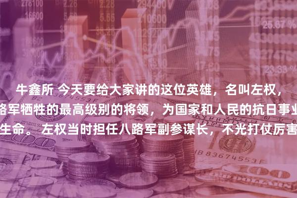 牛鑫所 今天要给大家讲的这位英雄，名叫左权，他是抗日战争时期，八路军牺牲的最高级别的将领，为国家和人民的抗日事业，献出了自己宝贵的生命。 左权当时担任八路军副参谋长，不光打仗厉害，还特别有军事才华，平时协助朱德、彭德怀等首长处理很多军事工作，部队里的将士们都特别敬重他，当地老百姓也跟他关系很好
