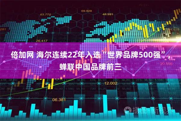 倍加网 海尔连续22年入选“世界品牌500强”，蝉联中国品牌前三