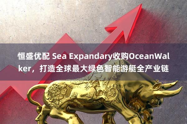 恒盛优配 Sea Expandary收购OceanWalker，打造全球最大绿色智能游艇全产业链